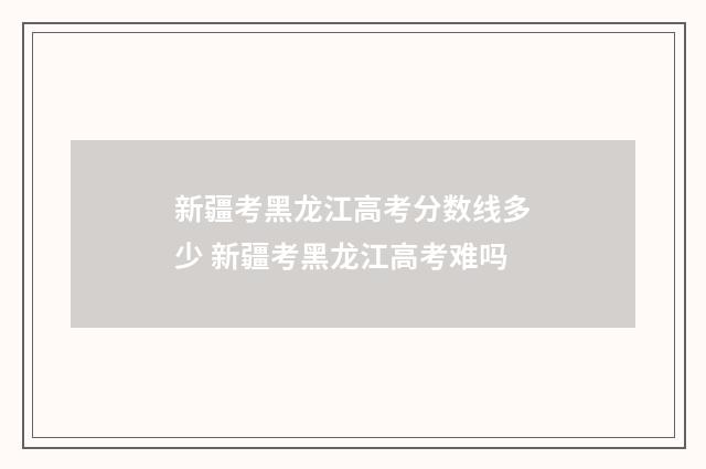 新疆考黑龙江高考分数线多少 新疆考黑龙江高考难吗