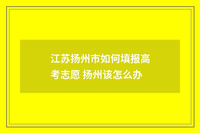 江苏扬州市如何填报高考志愿 扬州该怎么办