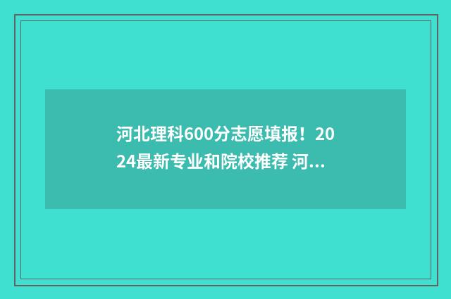 河北理科600分志愿填报！2024最新专业和院校推荐 河北理科600分位次