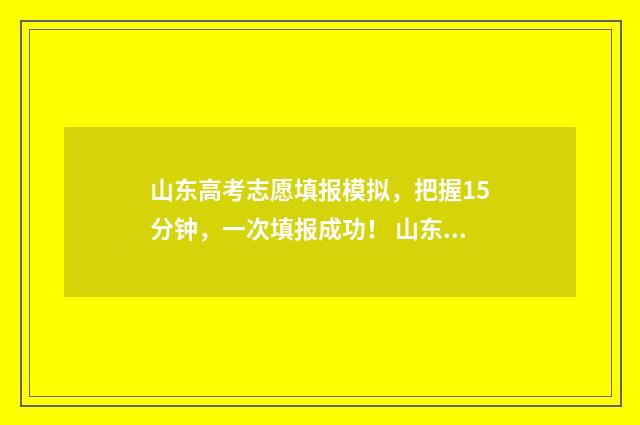 山东高考志愿填报模拟，把握15分钟，一次填报成功！ 山东高考志愿填报时间表