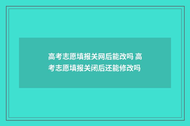 高考志愿填报关网后能改吗 高考志愿填报关闭后还能修改吗