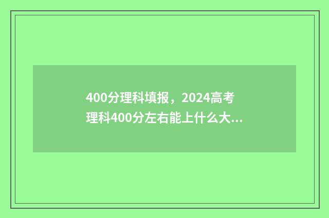 400分理科填报，2024高考理科400分左右能上什么大学 理科400分左右报什么学校