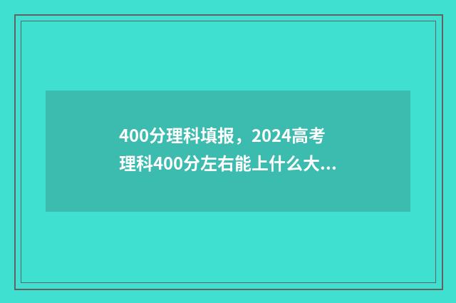 400分理科填报，2024高考理科400分左右能上什么大学 理科400分左右报什么学校