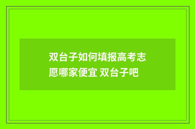 双台子如何填报高考志愿哪家便宜 双台子吧