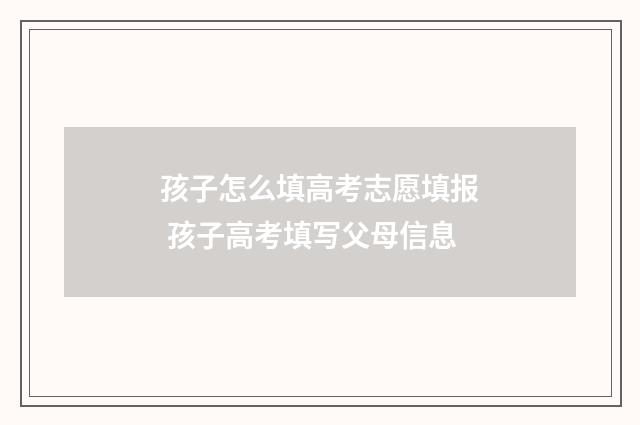 孩子怎么填高考志愿填报 孩子高考填写父母信息