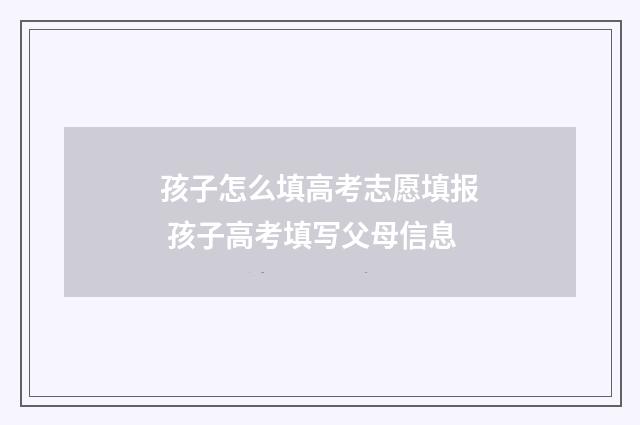 孩子怎么填高考志愿填报 孩子高考填写父母信息