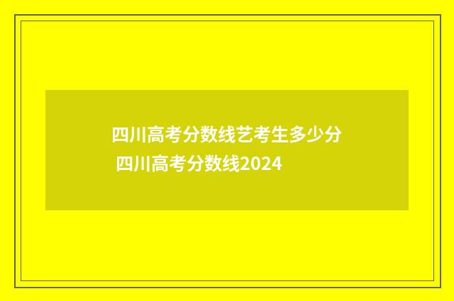 四川高考分数线艺考生多少分 四川高考分数线2024