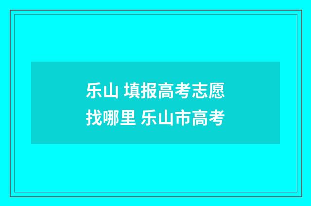 乐山 填报高考志愿找哪里 乐山市高考