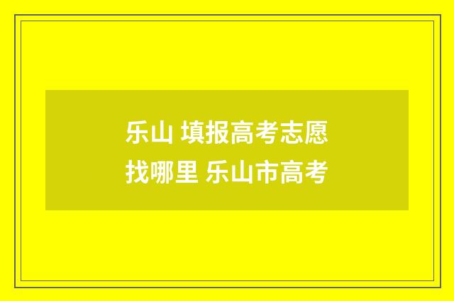 乐山 填报高考志愿找哪里 乐山市高考