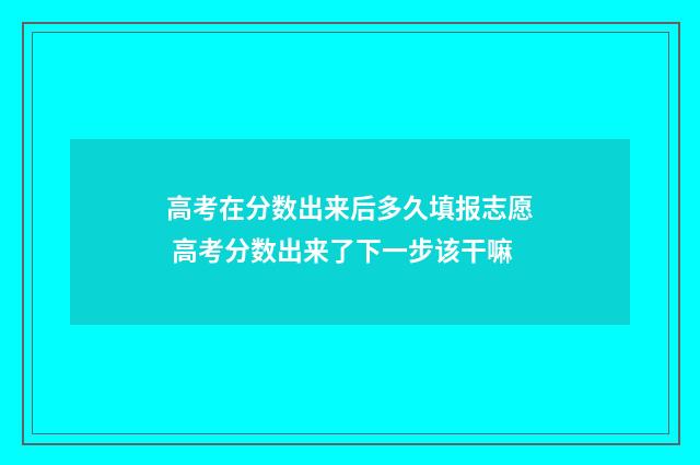 高考在分数出来后多久填报志愿 高考分数出来了下一步该干嘛