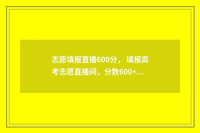 志愿填报直播600分， 填报高考志愿直播间，分数600+学霸亲传必杀技 志愿填报直播课