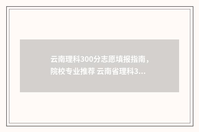 云南理科300分志愿填报指南，院校专业推荐 云南省理科300分左右能录取的学校