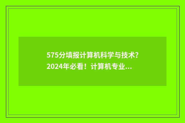 575分填报计算机科学与技术？2024年必看！计算机专业大学排名及志愿填报指南 540分计算机专业