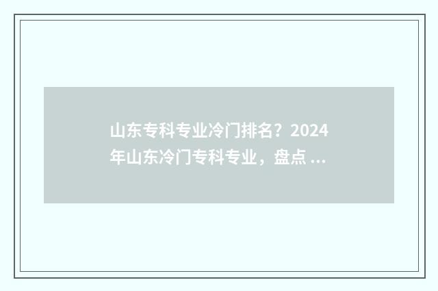 山东专科专业冷门排名？2024年山东冷门专科专业，盘点 山东专科冷门专业