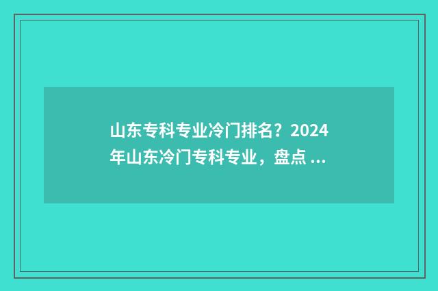 山东专科专业冷门排名？2024年山东冷门专科专业，盘点 山东专科冷门专业