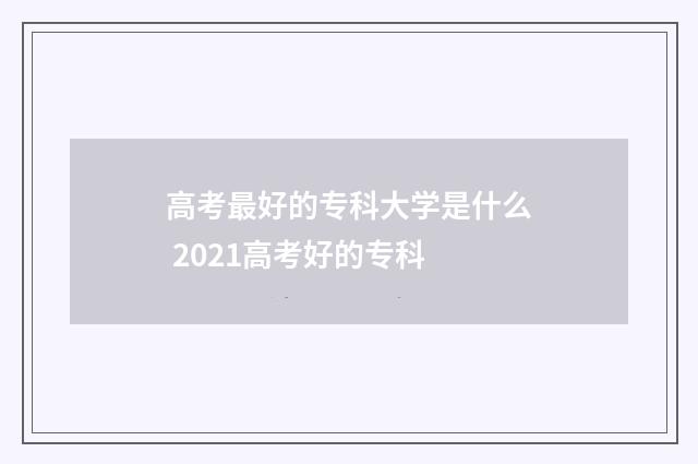 高考最好的专科大学是什么 2021高考好的专科