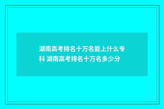 湖南高考排名十万名能上什么专科 湖南高考排名十万名多少分