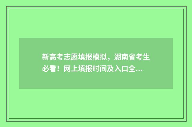 新高考志愿填报模拟，湖南省考生必看！网上填报时间及入口全攻略 安徽新高考志愿填报