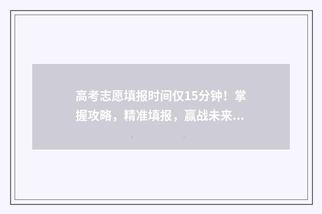 高考志愿填报时间仅15分钟!掌握攻略,精准填报,赢战未来 高考志愿填报志愿表