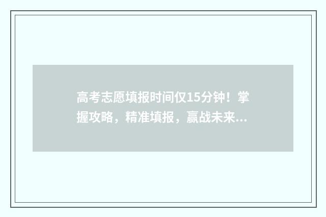 高考志愿填报时间仅15分钟!掌握攻略,精准填报,赢战未来 高考志愿填报志愿表