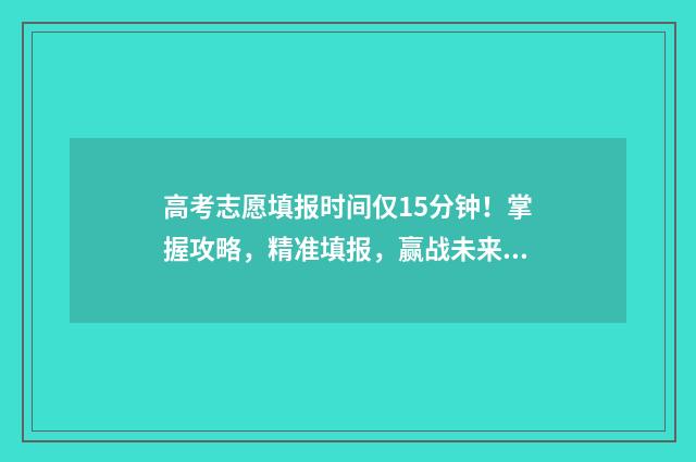 高考志愿填报时间仅15分钟！掌握攻略，精准填报，赢战未来 高考志愿填报志愿表
