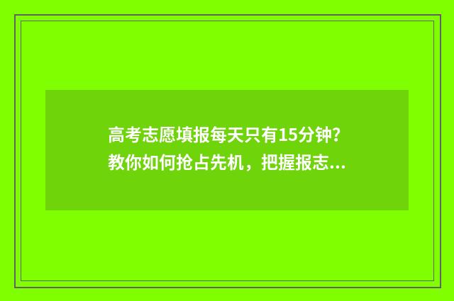 高考志愿填报每天只有15分钟?教你如何抢占先机,把握报志愿黄金时间! 高考志愿填报每天时间