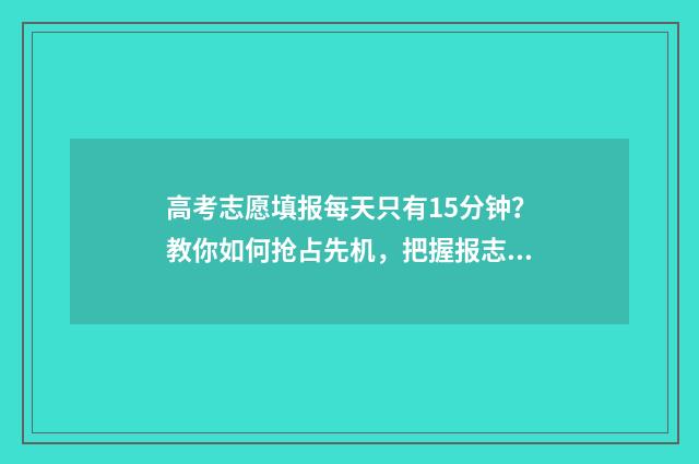 高考志愿填报每天只有15分钟?教你如何抢占先机,把握报志愿黄金时间! 高考志愿填报每天时间