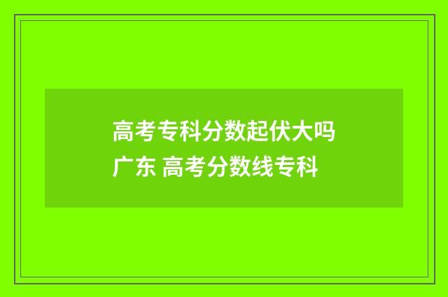 高考专科分数起伏大吗广东 高考分数线专科