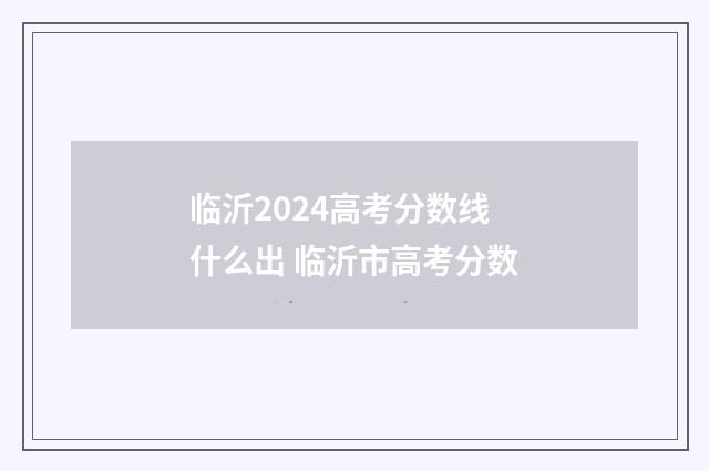 临沂2024高考分数线什么出 临沂市高考分数