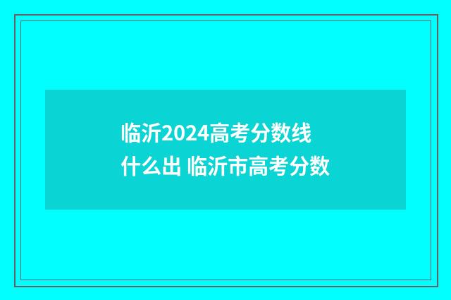 临沂2024高考分数线什么出 临沂市高考分数