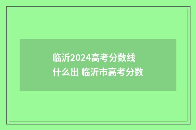 临沂2024高考分数线什么出 临沂市高考分数