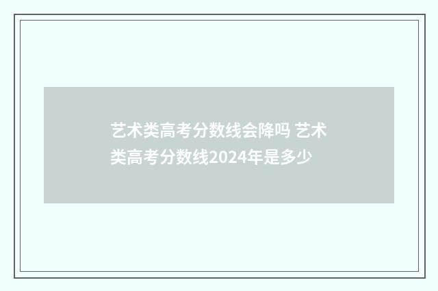 艺术类高考分数线会降吗 艺术类高考分数线2024年是多少
