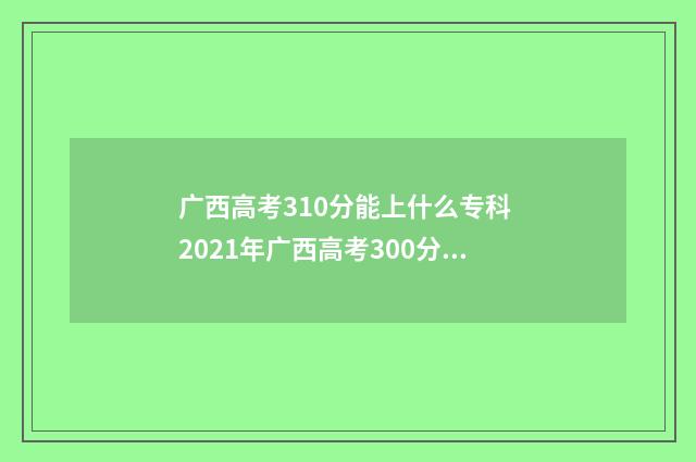 广西高考310分能上什么专科 2021年广西高考300分左右能去哪个学校