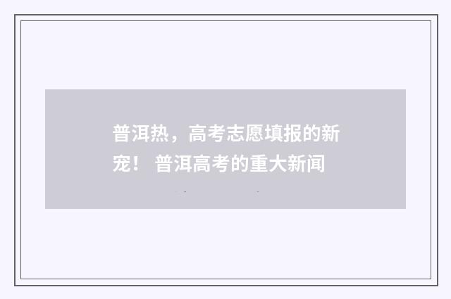 普洱热，高考志愿填报的新宠！ 普洱高考的重大新闻