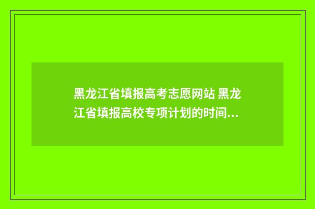 黑龙江省填报高考志愿网站 黑龙江省填报高校专项计划的时间是多少