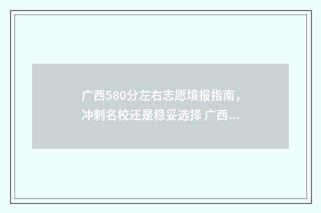 广西580分左右志愿填报指南，冲刺名校还是稳妥选择 广西高考580分什么概念