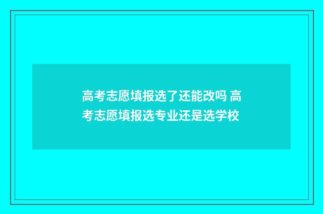 高考志愿填报选了还能改吗 高考志愿填报选专业还是选学校
