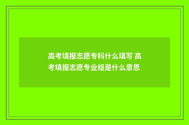 高考填报志愿专科什么填写 高考填报志愿专业组是什么意思