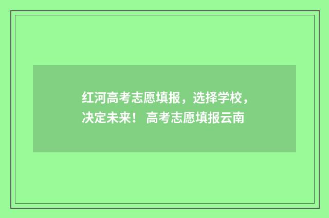 红河高考志愿填报，选择学校，决定未来！ 高考志愿填报云南
