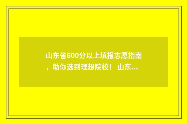 山东省600分以上填报志愿指南，助你选到理想院校！ 山东省600分以上多少人