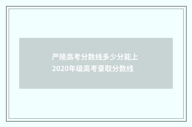 严陵高考分数线多少分能上 2020年级高考录取分数线