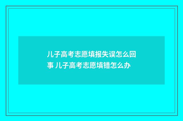 儿子高考志愿填报失误怎么回事 儿子高考志愿填错怎么办
