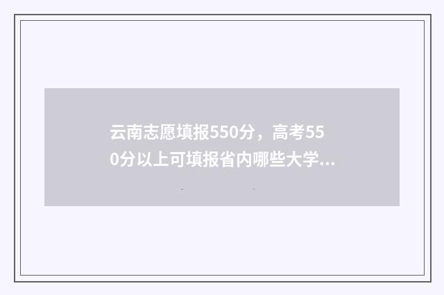 云南志愿填报550分，高考550分以上可填报省内哪些大学？ 云南志愿填报在哪里登录