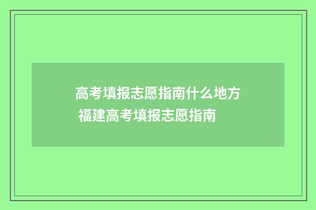 高考填报志愿指南什么地方 福建高考填报志愿指南
