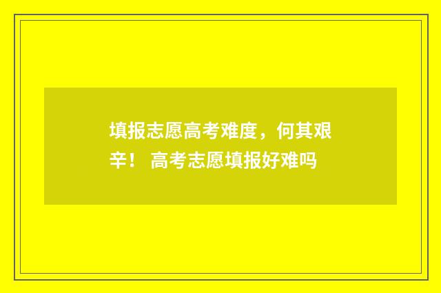 填报志愿高考难度，何其艰辛！ 高考志愿填报好难吗