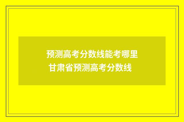 预测高考分数线能考哪里 甘肃省预测高考分数线
