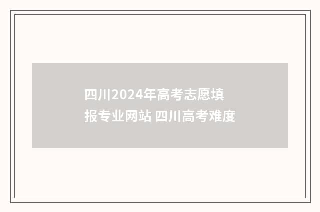 四川2024年高考志愿填报专业网站 四川高考难度