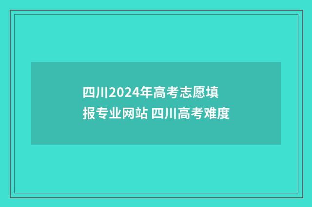 四川2024年高考志愿填报专业网站 四川高考难度