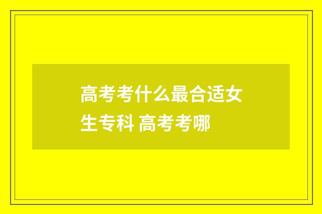 高考考什么最合适女生专科 高考考哪