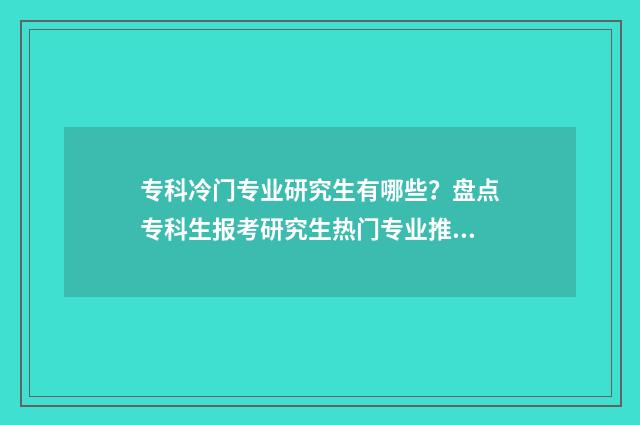 专科冷门专业研究生有哪些？盘点专科生报考研究生热门专业推荐 专科冷门专业研究生好吗